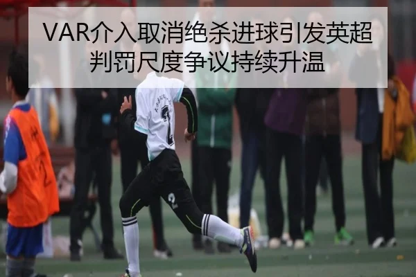 VAR介入取消绝杀进球引发英超判罚尺度争议持续升温