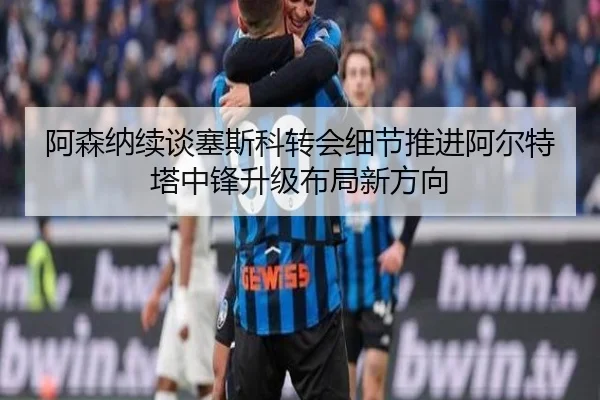 阿森纳续谈塞斯科转会细节推进阿尔特塔中锋升级布局新方向