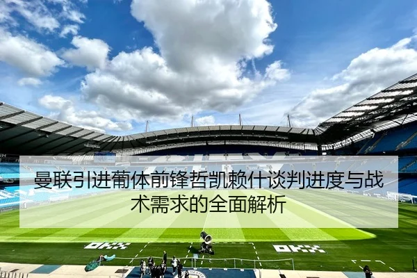 曼联引进葡体前锋哲凯赖什谈判进度与战术需求的全面解析