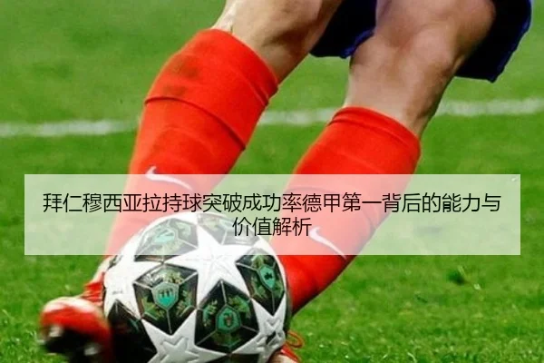 拜仁穆西亚拉持球突破成功率德甲第一背后的能力与价值解析
