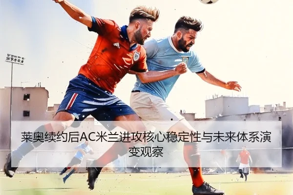 莱奥续约后AC米兰进攻核心稳定性与未来体系演变观察
