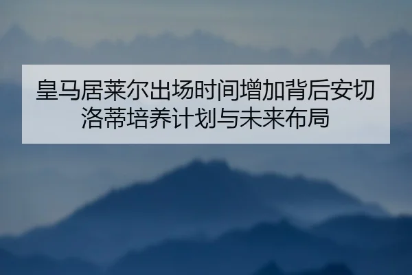 皇马居莱尔出场时间增加背后安切洛蒂培养计划与未来布局