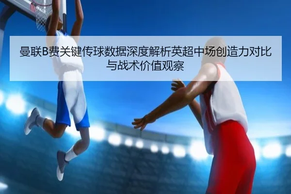 曼联B费关键传球数据深度解析英超中场创造力对比与战术价值观察