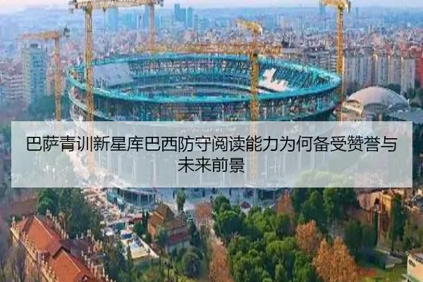 巴萨青训新星库巴西防守阅读能力为何备受赞誉与未来前景