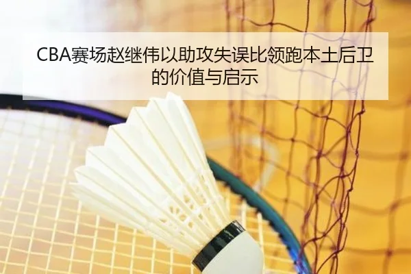 CBA赛场赵继伟以助攻失误比领跑本土后卫的价值与启示