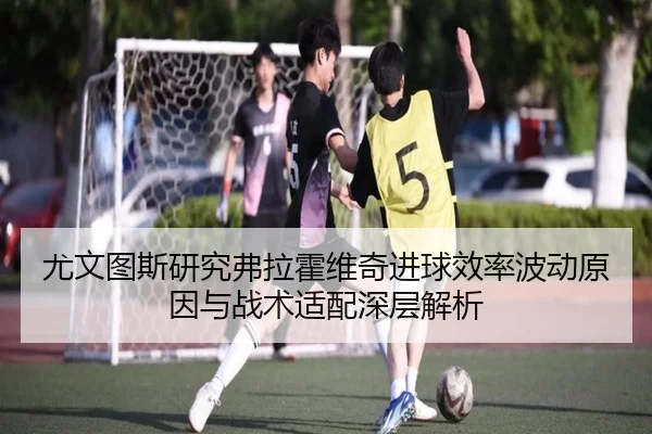 尤文图斯研究弗拉霍维奇进球效率波动原因与战术适配深层解析