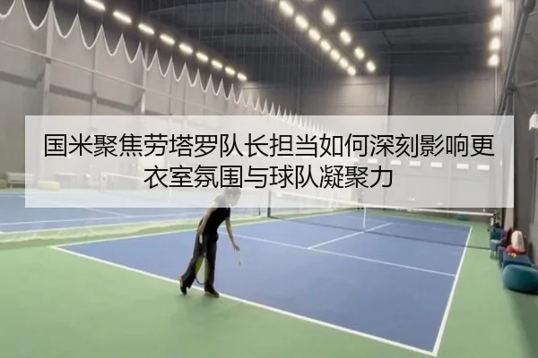 国米聚焦劳塔罗队长担当如何深刻影响更衣室氛围与球队凝聚力