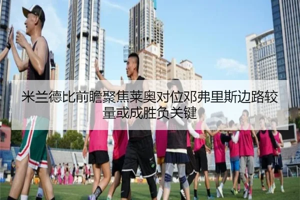 米兰德比前瞻聚焦莱奥对位邓弗里斯边路较量或成胜负关键