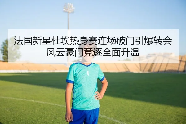 法国新星杜埃热身赛连场破门引爆转会风云豪门竞逐全面升温