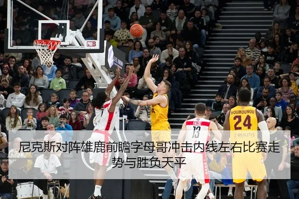 尼克斯对阵雄鹿前瞻字母哥冲击内线左右比赛走势与胜负天平