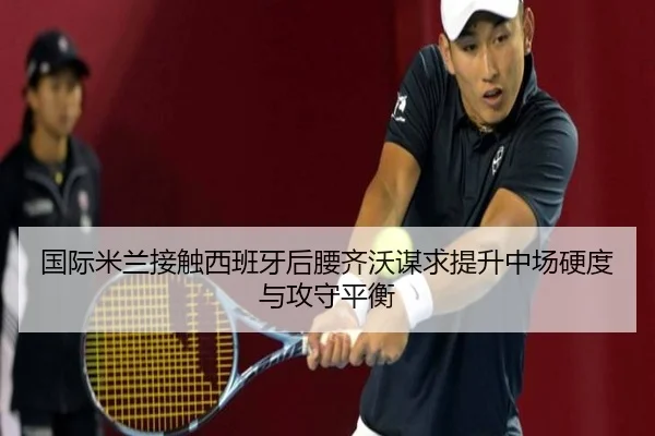 国际米兰接触西班牙后腰齐沃谋求提升中场硬度与攻守平衡
